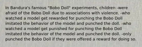 In Bandura's famous "Bobo Doll" experiments, children -were afraid of the Bobo Doll due to associations with violence. -who watched a model get rewarded for punching the Bobo Doll imitated the behavior of the model and punched the doll. -who watched a model get punished for punching the Bobo Doll imitated the behavior of the model and punched the doll. -only punched the Bobo Doll if they were offered a reward for doing so.