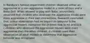 In Bandura's famous experiment children observed either an aggressive or a non-aggressive model in a room of toys and a Bobo Doll. When allowed to play with Bobo, researchers observed that children who observed the aggressive model were more aggressive in their own interactions. Research concluded that: a.that observation had no impact on behavior b.the aggressive models instructed the children how to hit and kick c.children who observed the aggressive models were more aggressive than the other children. d.children used their observation of adult models to determine that aggressive behavior was acceptable