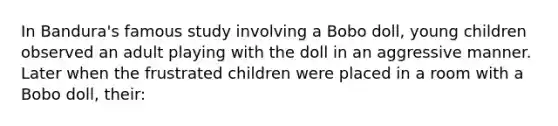 In Bandura's famous study involving a Bobo doll, young children observed an adult playing with the doll in an aggressive manner. Later when the frustrated children were placed in a room with a Bobo doll, their: