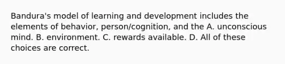 Bandura's model of learning and development includes the elements of behavior, person/cognition, and the A. unconscious mind. B. environment. C. rewards available. D. All of these choices are correct.