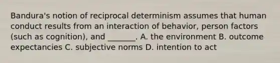 Bandura's notion of reciprocal determinism assumes that human conduct results from an interaction of behavior, person factors (such as cognition), and _______. A. the environment B. outcome expectancies C. subjective norms D. intention to act