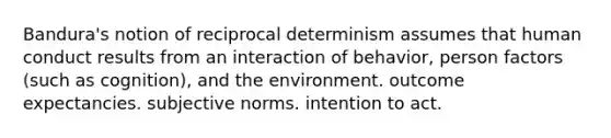 Bandura's notion of reciprocal determinism assumes that human conduct results from an interaction of behavior, person factors (such as cognition), and​ ​the environment. ​outcome expectancies. ​subjective norms. ​intention to act.