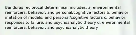 Banduras reciprocal determinism includes: a. environmental reinforcers, behavior, and personal/cognitive factors b. behavior, imitation of models, and personal/cognitive factors c. behavior, responses to failure, and psychoanalytic theory d. environmental reinforcers, behavior, and psychoanalytic theory