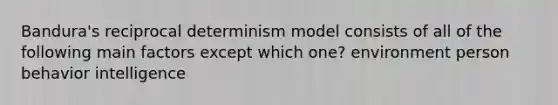 Bandura's reciprocal determinism model consists of all of the following main factors except which one? environment person behavior intelligence