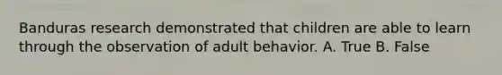 Banduras research demonstrated that children are able to learn through the observation of adult behavior. A. True B. False