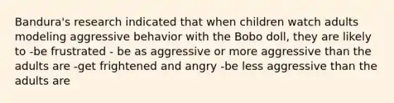 Bandura's research indicated that when children watch adults modeling aggressive behavior with the Bobo doll, they are likely to -be frustrated - be as aggressive or more aggressive than the adults are -get frightened and angry -be less aggressive than the adults are