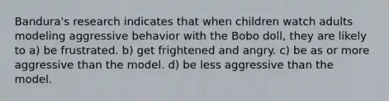 Bandura's research indicates that when children watch adults modeling aggressive behavior with the Bobo doll, they are likely to a) be frustrated. b) get frightened and angry. c) be as or more aggressive than the model. d) be less aggressive than the model.