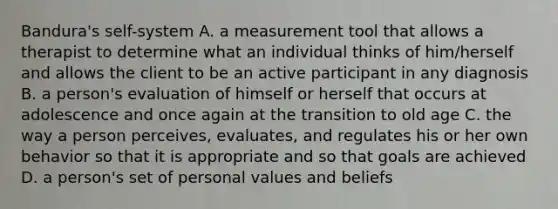 Bandura's self-system A. a measurement tool that allows a therapist to determine what an individual thinks of him/herself and allows the client to be an active participant in any diagnosis B. a person's evaluation of himself or herself that occurs at adolescence and once again at the transition to old age C. the way a person perceives, evaluates, and regulates his or her own behavior so that it is appropriate and so that goals are achieved D. a person's set of personal values and beliefs