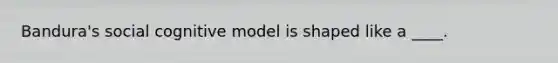 Bandura's social cognitive model is shaped like a ____.