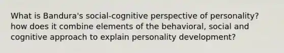 What is Bandura's social-cognitive perspective of personality? how does it combine elements of the behavioral, social and cognitive approach to explain personality development?