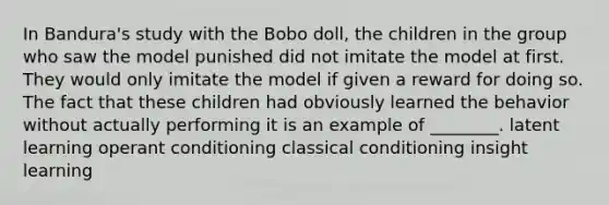 In Bandura's study with the Bobo doll, the children in the group who saw the model punished did not imitate the model at first. They would only imitate the model if given a reward for doing so. The fact that these children had obviously learned the behavior without actually performing it is an example of ________. latent learning operant conditioning classical conditioning insight learning