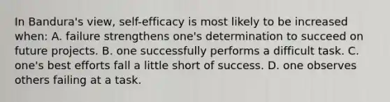 In Bandura's view, self-efficacy is most likely to be increased when: A. failure strengthens one's determination to succeed on future projects. B. one successfully performs a difficult task. C. one's best efforts fall a little short of success. D. one observes others failing at a task.