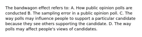 The bandwagon effect refers to: A. How public opinion polls are conducted B. The sampling error in a public opinion poll. C. The way polls may influence people to support a particular candidate because they see others supporting the candidate. D. The way polls may affect people's views of candidates.