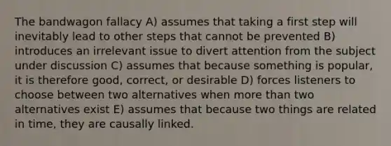 The bandwagon fallacy A) assumes that taking a first step will inevitably lead to other steps that cannot be prevented B) introduces an irrelevant issue to divert attention from the subject under discussion C) assumes that because something is popular, it is therefore good, correct, or desirable D) forces listeners to choose between two alternatives when more than two alternatives exist E) assumes that because two things are related in time, they are causally linked.