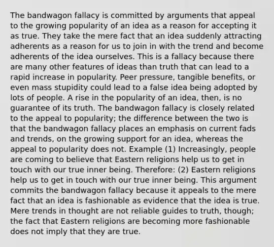 The bandwagon fallacy is committed by arguments that appeal to the growing popularity of an idea as a reason for accepting it as true. They take the mere fact that an idea suddenly attracting adherents as a reason for us to join in with the trend and become adherents of the idea ourselves. This is a fallacy because there are many other features of ideas than truth that can lead to a rapid increase in popularity. Peer pressure, tangible benefits, or even mass stupidity could lead to a false idea being adopted by lots of people. A rise in the popularity of an idea, then, is no guarantee of its truth. The bandwagon fallacy is closely related to the appeal to popularity; the difference between the two is that the bandwagon fallacy places an emphasis on current fads and trends, on the growing support for an idea, whereas the appeal to popularity does not. Example (1) Increasingly, people are coming to believe that Eastern religions help us to get in touch with our true inner being. Therefore: (2) Eastern religions help us to get in touch with our true inner being. This argument commits the bandwagon fallacy because it appeals to the mere fact that an idea is fashionable as evidence that the idea is true. Mere trends in thought are not reliable guides to truth, though; the fact that Eastern religions are becoming more fashionable does not imply that they are true.