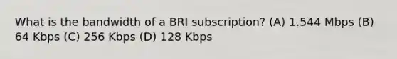 What is the bandwidth of a BRI subscription? (A) 1.544 Mbps (B) 64 Kbps (C) 256 Kbps (D) 128 Kbps