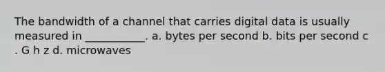 The bandwidth of a channel that carries digital data is usually measured in ___________. a. bytes per second b. bits per second c . G h z d. microwaves