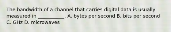 The bandwidth of a channel that carries digital data is usually measured in ___________. A. bytes per second B. bits per second C. GHz D. microwaves