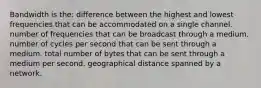 Bandwidth is the: difference between the highest and lowest frequencies that can be accommodated on a single channel. number of frequencies that can be broadcast through a medium. number of cycles per second that can be sent through a medium. total number of bytes that can be sent through a medium per second. geographical distance spanned by a network.