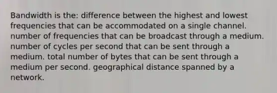 Bandwidth is the: difference between the highest and lowest frequencies that can be accommodated on a single channel. number of frequencies that can be broadcast through a medium. number of cycles per second that can be sent through a medium. total number of bytes that can be sent through a medium per second. geographical distance spanned by a network.