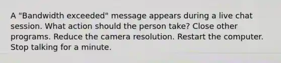 A "Bandwidth exceeded" message appears during a live chat session. What action should the person take? Close other programs. Reduce the camera resolution. Restart the computer. Stop talking for a minute.