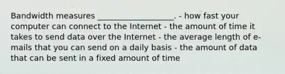 Bandwidth measures ___________________. - how fast your computer can connect to the Internet - the amount of time it takes to send data over the Internet - the average length of e-mails that you can send on a daily basis - the amount of data that can be sent in a fixed amount of time