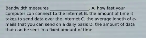 Bandwidth measures ___________________. A. how fast your computer can connect to the Internet B. the amount of time it takes to send data over the Internet C. the average length of e-mails that you can send on a daily basis D. the amount of data that can be sent in a fixed amount of time