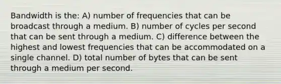 Bandwidth is the: A) number of frequencies that can be broadcast through a medium. B) number of cycles per second that can be sent through a medium. C) difference between the highest and lowest frequencies that can be accommodated on a single channel. D) total number of bytes that can be sent through a medium per second.