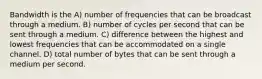 Bandwidth is the A) number of frequencies that can be broadcast through a medium. B) number of cycles per second that can be sent through a medium. C) difference between the highest and lowest frequencies that can be accommodated on a single channel. D) total number of bytes that can be sent through a medium per second.