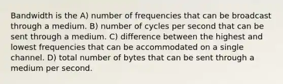 Bandwidth is the A) number of frequencies that can be broadcast through a medium. B) number of cycles per second that can be sent through a medium. C) difference between the highest and lowest frequencies that can be accommodated on a single channel. D) total number of bytes that can be sent through a medium per second.