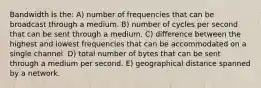 Bandwidth is the: A) number of frequencies that can be broadcast through a medium. B) number of cycles per second that can be sent through a medium. C) difference between the highest and lowest frequencies that can be accommodated on a single channel. D) total number of bytes that can be sent through a medium per second. E) geographical distance spanned by a network.