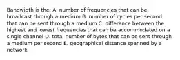 Bandwidth is the: A. number of frequencies that can be broadcast through a medium B. number of cycles per second that can be sent through a medium C. difference between the highest and lowest frequencies that can be accommodated on a single channel D. total number of bytes that can be sent through a medium per second E. geographical distance spanned by a network