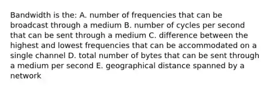 Bandwidth is the: A. number of frequencies that can be broadcast through a medium B. number of cycles per second that can be sent through a medium C. difference between the highest and lowest frequencies that can be accommodated on a single channel D. total number of bytes that can be sent through a medium per second E. geographical distance spanned by a network