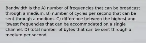 Bandwidth is the A) number of frequencies that can be broadcast through a medium. B) number of cycles per second that can be sent through a medium. C) difference between the highest and lowest frequencies that can be accommodated on a single channel. D) total number of bytes that can be sent through a medium per second