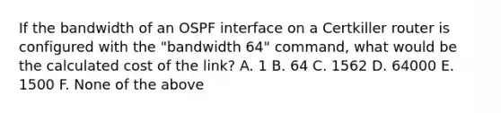 If the bandwidth of an OSPF interface on a Certkiller router is configured with the "bandwidth 64" command, what would be the calculated cost of the link? A. 1 B. 64 C. 1562 D. 64000 E. 1500 F. None of the above