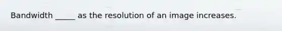 Bandwidth _____ as the resolution of an image increases.