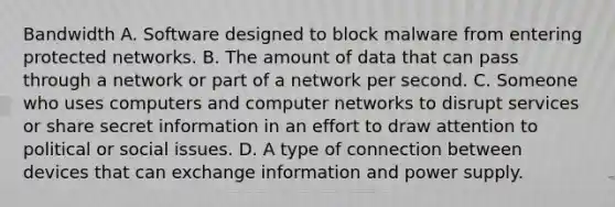 Bandwidth A. Software designed to block malware from entering protected networks. B. The amount of data that can pass through a network or part of a network per second. C. Someone who uses computers and computer networks to disrupt services or share secret information in an effort to draw attention to political or social issues. D. A type of connection between devices that can exchange information and power supply.