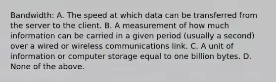 Bandwidth: A. The speed at which data can be transferred from the server to the client. B. A measurement of how much information can be carried in a given period (usually a second) over a wired or wireless communications link. C. A unit of information or computer storage equal to one billion bytes. D. None of the above.