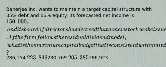 Banerjee Inc. wants to maintain a target capital structure with 35% debt and 65% equity. Its forecasted net income is 150,000, and its board of directors has decreed that no new stock can be issued during the coming year. If the firm follows the residual dividend model, what is the maximum capital budget that is consistent with maintaining the target capital structure?286,154 223,846230,769 205,385186,923