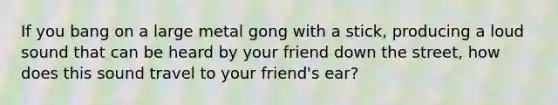 If you bang on a large metal gong with a stick, producing a loud sound that can be heard by your friend down the street, how does this sound travel to your friend's ear?