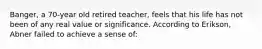 Banger, a 70-year old retired teacher, feels that his life has not been of any real value or significance. According to Erikson, Abner failed to achieve a sense of: