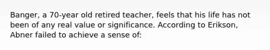 Banger, a 70-year old retired teacher, feels that his life has not been of any real value or significance. According to Erikson, Abner failed to achieve a sense of: