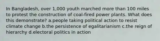 In Bangladesh, over 1,000 youth marched more than 100 miles to protest the construction of coal-fired power plants. What does this demonstrate? a.people taking political action to resist climate change b.the persistence of egalitarianism c.the reign of hierarchy d.electoral politics in action