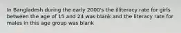 In Bangladesh during the early 2000's the illiteracy rate for girls between the age of 15 and 24 was blank and the literacy rate for males in this age group was blank