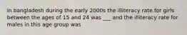 in bangladesh during the early 2000s the illiteracy rate for girls between the ages of 15 and 24 was ___ and the illiteracy rate for males in this age group was