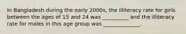 In Bangladesh during the early 2000s, the illiteracy rate for girls between the ages of 15 and 24 was __________ and the illiteracy rate for males in this age group was ______________.