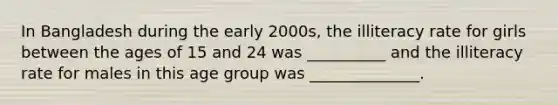 In Bangladesh during the early 2000s, the illiteracy rate for girls between the ages of 15 and 24 was __________ and the illiteracy rate for males in this age group was ______________.