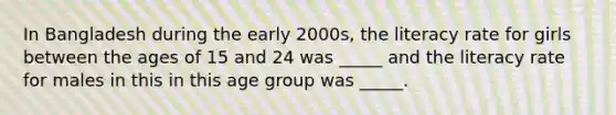 In Bangladesh during the early 2000s, the literacy rate for girls between the ages of 15 and 24 was _____ and the literacy rate for males in this in this age group was _____.
