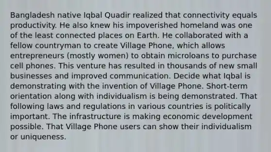 Bangladesh native Iqbal Quadir realized that connectivity equals productivity. He also knew his impoverished homeland was one of the least connected places on Earth. He collaborated with a fellow countryman to create Village Phone, which allows entrepreneurs (mostly women) to obtain microloans to purchase cell phones. This venture has resulted in thousands of new small businesses and improved communication. Decide what Iqbal is demonstrating with the invention of Village Phone. Short-term orientation along with individualism is being demonstrated. That following laws and regulations in various countries is politically important. The infrastructure is making economic development possible. That Village Phone users can show their individualism or uniqueness.