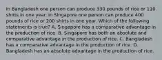 In Bangladesh one person can produce 330 pounds of rice or 110 shirts in one year. In Singapore one person can produce 400 pounds of rice or 200 shirts in one year. Which of the following statements is true? A. Singapore has a comparative advantage in the production of rice. B. Singapore has both an absolute and comparative advantage in the production of rice. C. Bangladesh has a comparative advantage in the production of rice. D. Bangladesh has an absolute advantage in the production of rice.